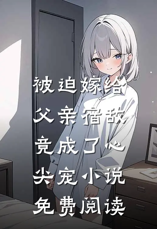 被迫嫁给父亲宿敌，竟成了心尖宠小说免费阅读