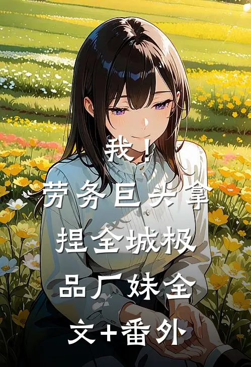 我！劳务巨头，拿捏全城极品厂妹全文+番外