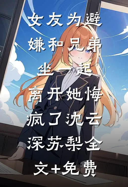 女友为避嫌和兄弟坐一起，离开她悔疯了沈云深苏梨全文+免费