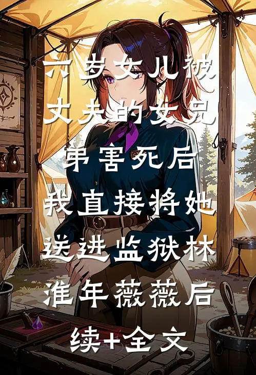 六岁女儿被丈夫的女兄弟害死后，我直接将她送进监狱林淮年薇薇后续+全文