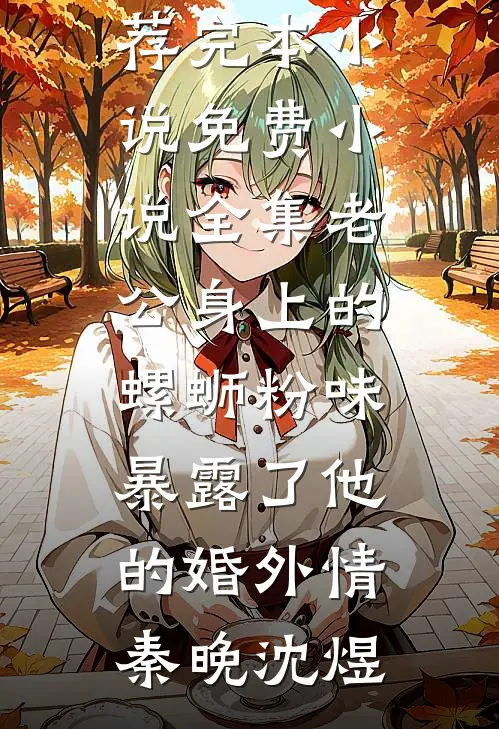 老公身上的螺蛳粉味，暴露了他的婚外情(秦晚沈煜)推荐完本小说_免费小说全集老公身上的螺蛳粉味，暴露了他的婚外情(秦晚沈煜)
