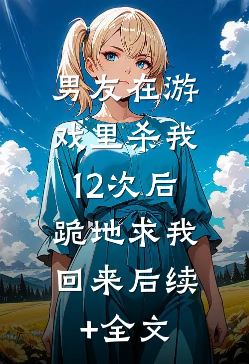 男友在游戏里杀我12次后，跪地求我回来后续+全文