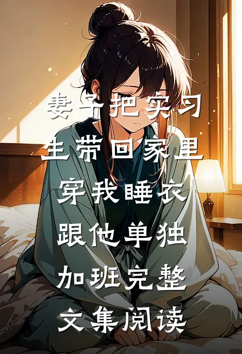 妻子把实习生带回家里，穿我睡衣跟他单独加班完整文集阅读