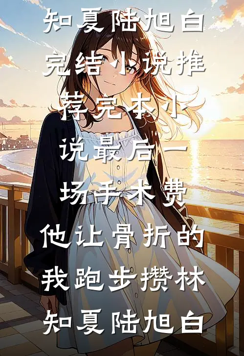 最后一场手术费，他让骨折的我跑步攒林知夏陆旭白完结小说_推荐完本小说最后一场手术费，他让骨折的我跑步攒(林知夏陆旭白)