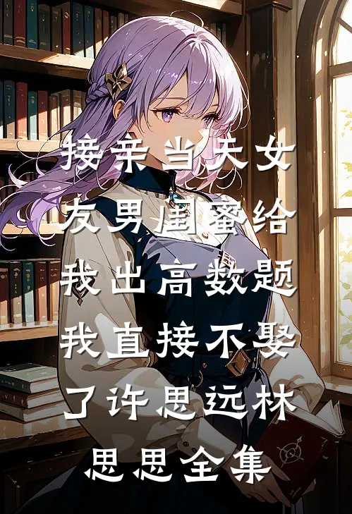 接亲当天女友男闺蜜给我出高数题，我直接不娶了许思远林思思全集