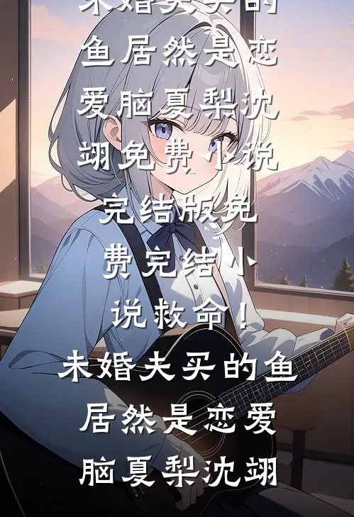 救命！未婚夫买的鱼居然是恋爱脑(夏梨沈翊)免费小说完结版_免费完结小说救命！未婚夫买的鱼居然是恋爱脑夏梨沈翊