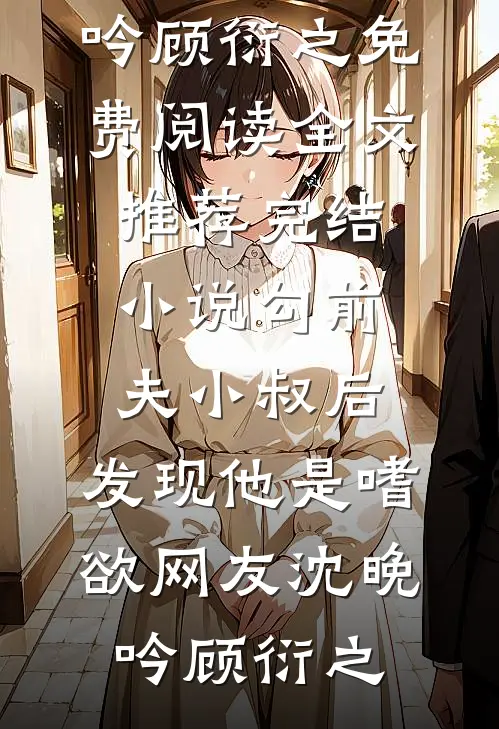 勾前夫小叔后，发现他是嗜欲网友沈晚吟顾衍之免费阅读全文_推荐完结小说勾前夫小叔后，发现他是嗜欲网友沈晚吟顾衍之