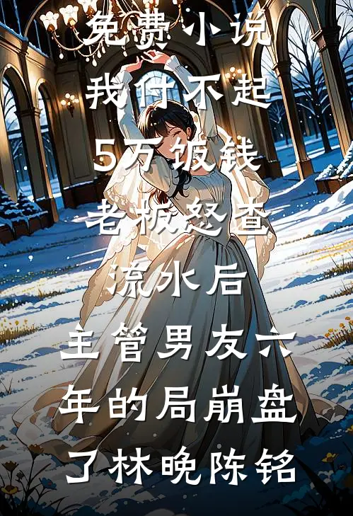 我付不起5万饭钱，老板怒查流水后，主管男友六年的局崩盘了(林晚陈铭)完本小说大全_全文免费小说我付不起5万饭钱，老板怒查流水后，主管男友六年的局崩盘了林晚陈铭