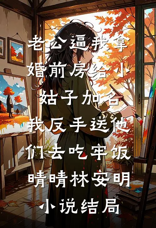 老公逼我拿婚前房给小姑子加名，我反手送他们去吃牢饭晴晴林安明小说结局