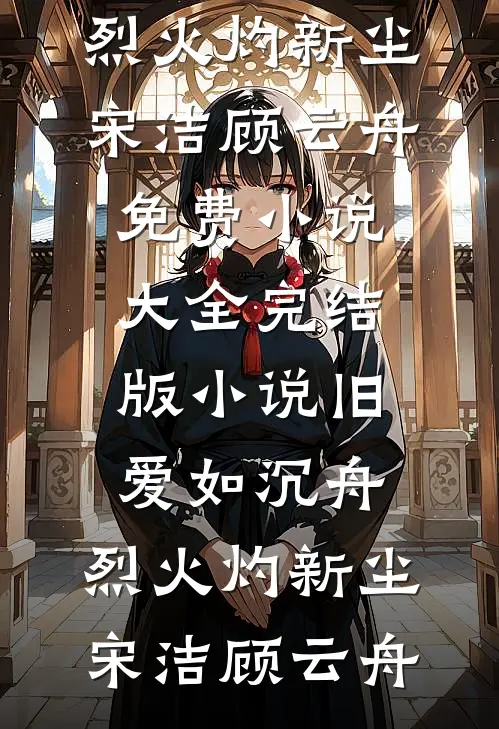 旧爱如沉舟，烈火灼新尘(宋洁顾云舟)免费小说大全_完结版小说旧爱如沉舟，烈火灼新尘宋洁顾云舟