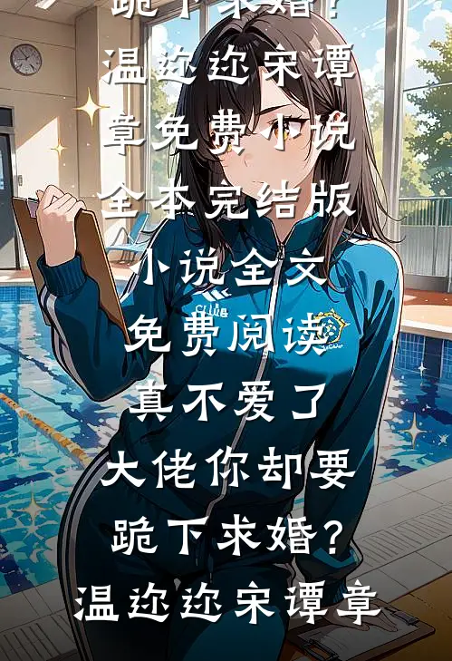 真不爱了，大佬你却要跪下求婚？温迩迩宋谭章免费小说全本_完结版小说全文免费阅读真不爱了，大佬你却要跪下求婚？(温迩迩宋谭章)