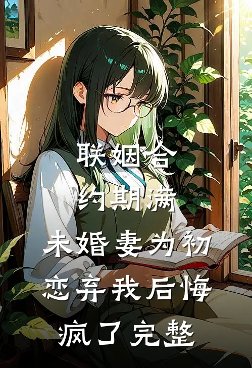 联姻合约期满，未婚妻为初恋弃我后悔疯了完整