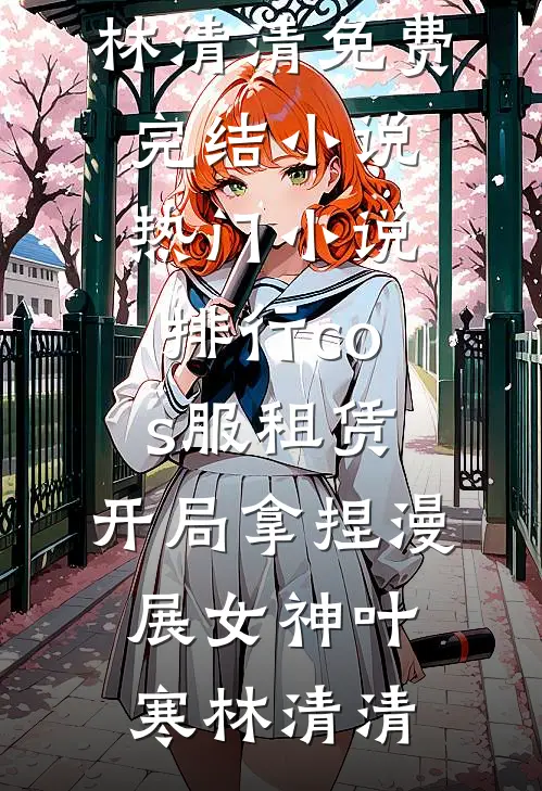 cos服租赁，开局拿捏漫展女神(叶寒林清清)免费完结小说_热门小说排行cos服租赁，开局拿捏漫展女神叶寒林清清