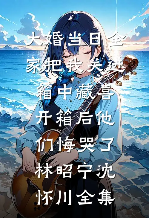 大婚当日全家把我关进箱中藏喜，开箱后他们悔哭了林昭宁沈怀川全集