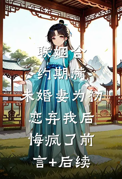 联姻合约期满，未婚妻为初恋弃我后悔疯了前言+后续