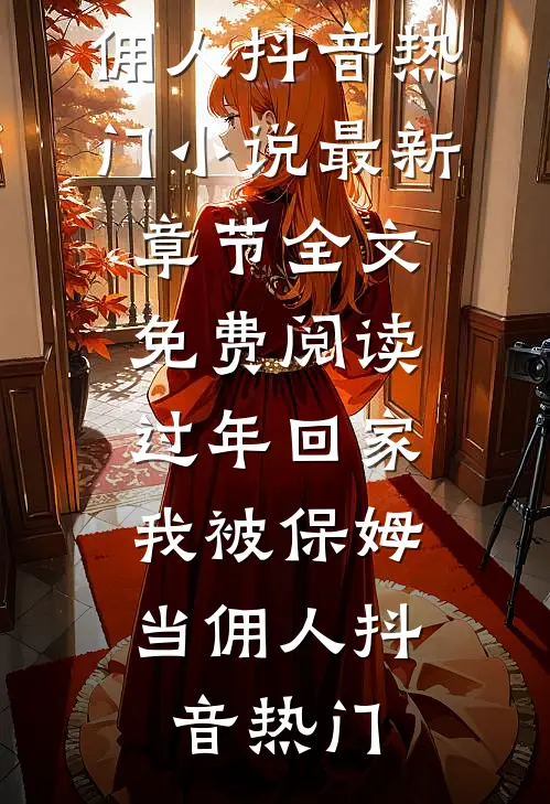 过年回家，我被保姆当佣人抖音热门小说最新章节_全文免费阅读过年回家，我被保姆当佣人(抖音热门)