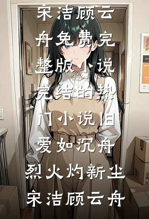 旧爱如沉舟，烈火灼新尘宋洁顾云舟免费完整版小说_完结的热门小说旧爱如沉舟，烈火灼新尘宋洁顾云舟