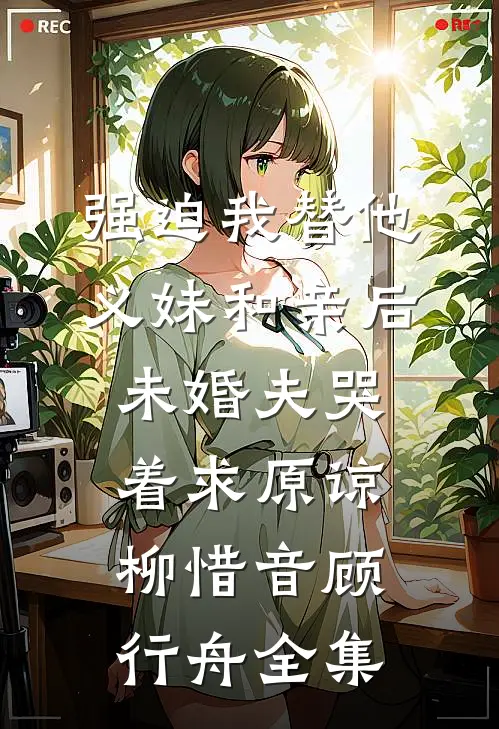 强迫我替他义妹和亲后，未婚夫哭着求原谅柳惜音顾行舟全集