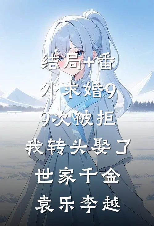 结局+番外求婚99次被拒，我转头娶了世家千金袁乐李越
