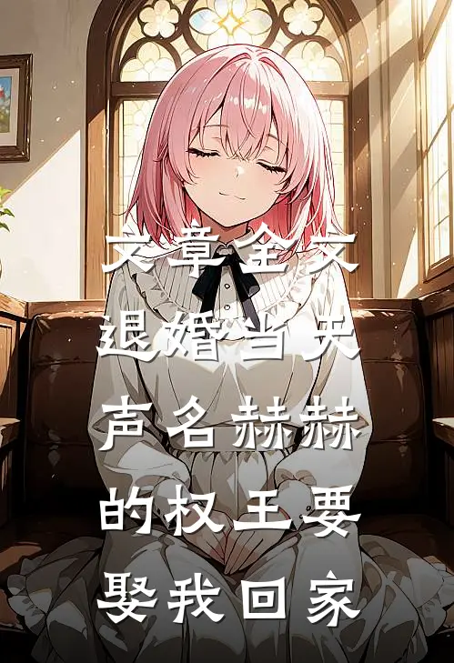 文章全文退婚当天，声名赫赫的权王要娶我回家