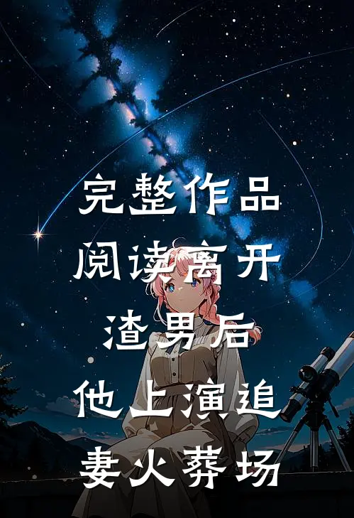 完整作品阅读离开渣男后,他上演追妻火葬场的
